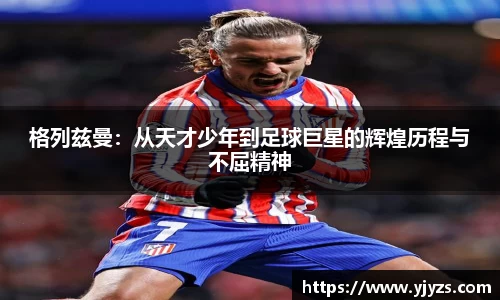 格列兹曼：从天才少年到足球巨星的辉煌历程与不屈精神